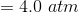 =4.0 \ atm