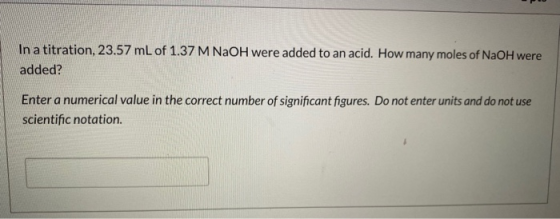 In a titration, 23.57 mL of 1.37 M NaOH were added to an acid. How many moles of NaOH were added? Enter a numerical value in