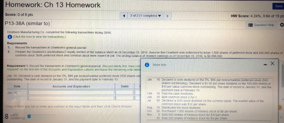 Homework: Ch 13 Homework Score: 0 of 8 pts P13-38A (similar to) Save 2 of 2 (1 complete) D HW Score: 4.2496, 0.64 of 15 pts EQuestion Help Dearborn Manufacturing Co. completed the tollowing transactions during 2016 (Click the icon to view the transactions) Requirements 1. Record the transactions in Dearbons general journal 2. Prepare the Dearboms stockholders equity section of the balance sheet as of December 31. 2016. Assume that Dearborn was authonized to issue 1.500 shares of preferred stock and 500,000 shares of common stock Both preferred stock and common stock were issued at par. The ending balance of retained eamings as or December 31.2016, Is $2,090,000 d More Info Requirement 1. Record the transactions in Dearbons general jourmal (Record debits frst, then cre required on the first line of the Accounts and Explanation column and leave the remaining cells blan Jan. 16: Declared a cash dividend on the 5%, $96 par noncumulative preferred stock (950 shares out outstanding. The date of record is January 31, and the payment date is february 15 Declared a cash dividend on the 5% 596 par noncumulative preferred stock (950 shares outstanding). Declared a S0.30 per share dividend on the 105,000 shares of $10 par value common stock outstanding. The date of record is January 31, and the payment date is February 15 Jan. 16 Date Accounts and Explanation Debit Jan. 16 Feb Jun. JUL 15 Paid the cash dividends. 10 Split common stock 2-for-1 30 Declared a 30% stock dividend on the common stock The market value of the common stock was $12 per share Choose from any list or enter any number in the input fields and then click Check Answer Aug. 15 Distributed the stock dividend Oct. 26 Purchased 1.000 shares of treasury stock at $8 per share Nov 8 Sold 500 shares of treasury stock for $10 per share parts remaining 30 Sold 300 shares of treasury stock for $4 per share