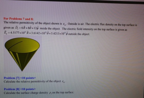 For Problems 7 and 8: The relative permittivity of the object shown is є . Outside is air. The electric flux density on the top surface is give n as D-6R + 80-1 2ф inside the object. The electric field intensity on the top surface is given as в,-4.5177 x1011 R + 3.6142x1o0+5.42 1 3x 10Joutside the object. Problem [71 <10 points> Calculate the relative permittivity of the object e Problem |8] <10 points> Calculate the surface charge density p,on the top surface.
