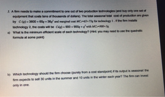 5. A firm needs to make a commitment to one out of two production technologles (and buy only one set of equipment that costs tens of thousands of dollars). The total seasonal total cost of production are glven by C(a)- 3600 + 654 +38q and marginal cost MCr-65+72q for technology 1 If the firm Installs technology 2, the costs will be C(e)-900+900+ with MC,-900+24 What is the minimum efficlent scale of each technology? (Hint you may need to use the quadratic formula at some point) a) b) Which technology should the firm choose (purely from a cost standpoint) if its output is seasonalt the firm expects to sell 30 units in the summer and 10 units in the winter each year? The firm can invest only in one.