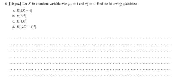6. [ 10 pts.] Let X be a random variable with and σ,= 4. Find the following quantities: a. E[2X - 4] b. E[X2] c. E[4X2]
