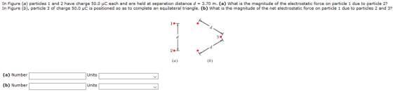 In Figure (a) particles 1 and 2 have charge 50.0 pC each and are held at separation distance d = 3.70 m. (a) What is the magnitude of the electrostatic force on particle 1 due to particle 2? In Figure (b), particle 3 of charge 50.0 μC is positioned so as to complete an equilateral triangle. (b) what is the magnitude of the net electrostatic force on particle 1 due to particles 2 and (a) Number Units (b) Number Units