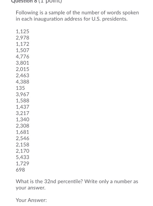 Sloh 8 (1 puiln Following is a sample of the number of words spoken in each inauguration address for U.S. presidents. 1,125 2,978 1,172 1,507 4,776 3,801 2,015 2,463 4,388 135 3,967 1,588 1,437 3,217 1,340 2,308 1,681 2,546 2,158 2,170 5,433 1,729 698 What is the 32nd percentile? Write only a number as your answer. Your Answer: