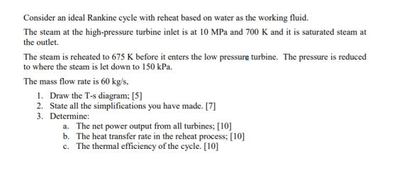 Consider an ideal Rankine cycle with reheat based on water as the working fluid. The steam at the high-pressure turbine inlet is at 10 MPa and 700 K and it is saturated steam at the outlet The steam is reheated to 675 K before it enters the low pressure turbine. The pressure is reduced to where the steam is let down to 150 kPa The mass flow rate is 60 kg/s, 1. Draw the T-s diagram; [5 2. State all the simplifications you have made. [7] 3. Determine: a. The net power output from all turbines; [10] b. The heat transfer rate in the reheat process; [10] c. The thermal efficiency of the cycle. [10