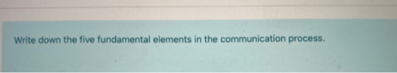 Write down the five fundamental elements in the communication process.