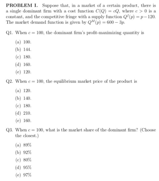 PROBLEM I. Suppose that, in a market of a certain product, there is a single dominant firm with a cost function C(QcQ, where c > 0 is a constant, and the competitive fringe with a supply function Qf(p) = p-120 The market demand function is given by QM(p) = 600-3p. Q1. When c= 100, the dominant firms profit-Inaximizing quantity is (a) 100 (b) 144 (c) 180 (d) 160 (e) 120 Q2. When c- 100, the equilibrium market price of the product is (a) 120 (b) 140 (c) 180 (d) 210 (e) 160 Q3. Whenc 100, what is the market share of the dominant firm? (Choose the closest (a) 89% (b) 92% (c) 80% (d) 95% (e) 97%