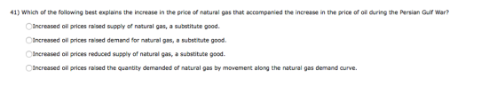 41) Which of the following best explains the increase in the price of natural gas that accompanied the increase in the price of oil during the Persian Gulf War? Increased oil prices raised supply of natural gas, a substitute good. Increased oil prices raised demand for natural gas, a substitute good Increased oil prices reduced supply of natural gas, a substitute good Increased oil prices raised the quantity demanded of natural gas by movement along the natural gas demand curve.