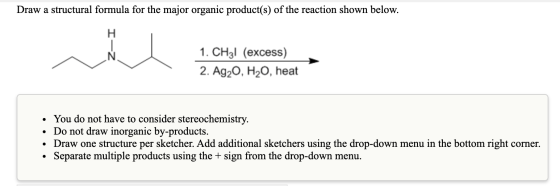 Draw a structural formula for the major organic product(s) of the reaction shown below. Н 1. СHg! (еxcess) 2. Ag20, H20, heat