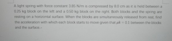 A light spring with force constant 3.85 N/m is compressed by 8.0 cm as it is held between a 0.25 kg block on the left and a 0.50 kg block on the right. Both blocks and the spring are resting on a horizontal surface. When the blocks are simultaneously released from rest, find the acceleration with which each block starts to move given that uk 0.1 between the blocks and the surface.