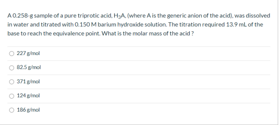 A 0.258-g sample of a pure triprotic acid, H3A, (where A is the generic anion of the acid), was dissolved in water and titrat