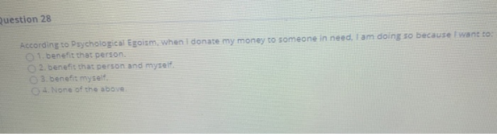 Question 28 According to Psychological Egoism, when I donate my money to someone in need, I am doing so because I want to: 1.