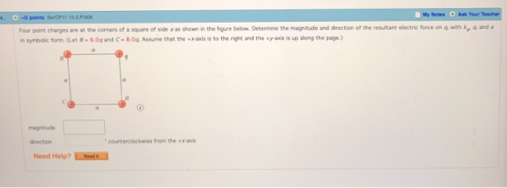 My Note, . Ask Your Teacher 4. -12 points SerCP11 15.2 900 Four point charges are at the corners of a square of side a as shown in the figure belo v Determine the magnitude and drection of the resultant electric force on insymbolic form·(Let B-6.0q and C-8.04. Assme that the .raxis is to the right and the .yaxis is up along the page.) with ke and magnitude direction counterclockwise from the +x-axis Need Help? LRasn