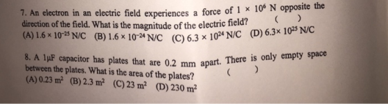 106 N opposite the 7. An electron in an electric field experiences a force of 1 × direction of the field. What is the magnitude of the electric field? (A) 16x 1023 NC (B) 1.6 x 1024NC C)6.3 x 10* NIC (D)6.3x l 8. A 1μF capacitor has plates that are 0.2 mm apart. between the plates. What is the area of the plates? (A) 0.23 m2 (B) 2.3 m2 (C) 23 m2 (D) 230m2