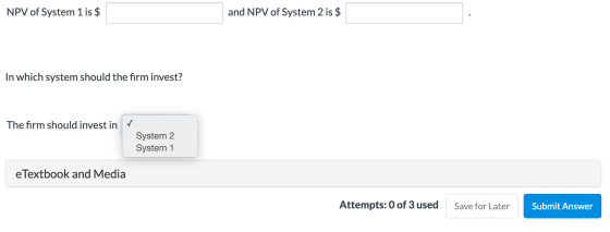 NPV of System 1 is $ and NPV of System 2 is $ In which system should the firm invest? The firm should invest in v System 2 Sy