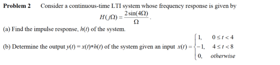 Problem 2 Consider a continuous-time LTI system whose frequency response is given by 2 sin(40 (a) Find the impulse response, h(t) of the system (b) Determine the outputy() =x(t)*h(t) of the system given an input x(f)--1, ț < 8 4 otherwise 0,
