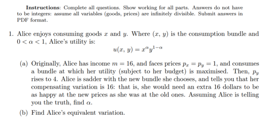 Instructions: Complete all questions. Show working for all parts. Answers do not have to be integers: assume all variables (goods, prices) are infinitely divisible. Submit answers in PDF format. 1. Alice enjoys consuming goods x and y. Where (x, y) is the consumption bundle and 0< a<1, Alices utility is: (a) Originally, Alice has income m = 16, and faces prices pr-Py-1, and consumes a bundle at which her utility (subject to her budget) is maximised. Then, py rises to 4. compensating variation is 16: that is, she would need an extra 16 dollars to be as happy at the new prices as she was at the old ones. Assuming Alice is telling you the truth, find α. lice is sadder with the new bundle she chooses, and tells you that her (b) Find Alices equivalent variation.