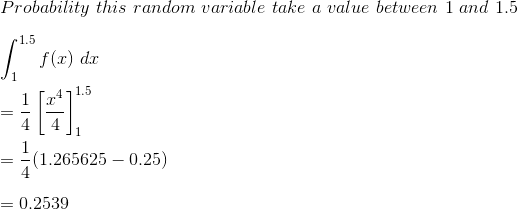 \\ Probability \ this\ random\ variable\ take\ a\ value\ between\ 1\ and\ 1.5\\\\ \int^{1.5}_1f(x)\ dx\\\\ =\frac{1}{4}\left [ \frac{x^4}{4} \right ]^{1.5}_1\\\\\ =\frac{1}{4}(1.265625-0.25)\\ \\ =0.2539