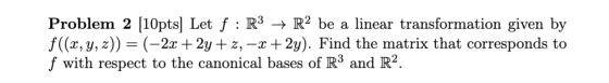 Problem 2 [10pts] Let f : R3 + R2 be a linear transformation given by f((x, y, z) = (–2x + 2y +z, -x +2y). Find the matrix th