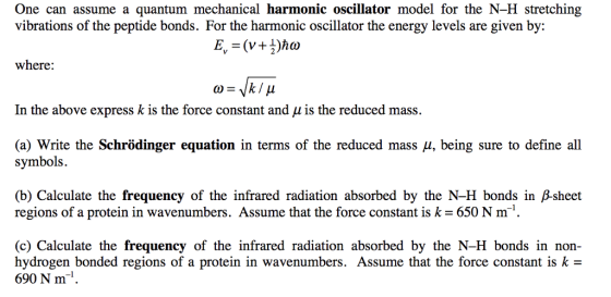 One can assume a quantum mechanical harmonic oscillator model for the N-H stretching vibrations of the peptide bonds. For the harmonic oscillator the energy levels are given by: E, = (V+})ħw where: W= /k/ u In the above express k is the force constant and u is the reduced mass. (a) Write the Schrödinger equation in terms of the reduced mass u, being sure to define all symbols. (b) Calculate the frequency of the infrared radiation absorbed by the N-H bonds in B-sheet regions of a protein in wavenumbers. Assume that the force constant is k = 650 Nm. (c) Calculate the frequency of the infrared radiation absorbed by the N-H bonds in non- hydrogen bonded regions of a protein in wavenumbers. Assume that the force constant is k = 690 N m.
