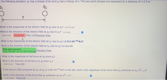 the following situation, Q1 has a charge of 6e and q2 has a charge of e. The two point charges are separated by a distance of r-2.9 m 42 What is the magnitude of the electric field at q2 due to q1? O what is the direction of the electric field at q2 due to qi? ~ B Soe Incorrect. Tries 1/8 Previous Tries What is the magnitude of the electric field at q1 due to q27 1.71x10 10 N/C what is the direction of the electric กeld at 91 due to q? to the left You are correct. Your receipt no. is 159-8105Previous Tries What is the magnitude of the force on q2 from 1 What is the direction of the force on q2 from q1? st nsr Tries 0/8 If the electric field produced by Q1 at q2 is 2.90x10 10 N/C to the left, what is the magnitude of the force that q, produces on a2 (Fi-2) What is the direction of the force that q1 produces on q2 (Fi-2)? Tries 0/8