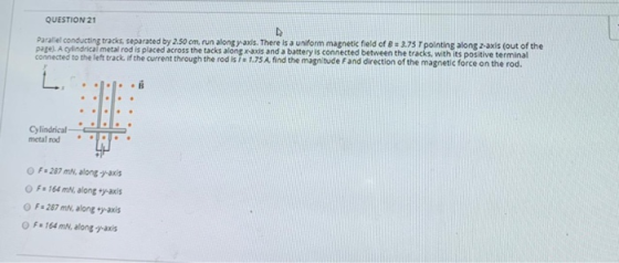 QUESTION 21 Parallel conducting tracks, separated by 2.50 cm, run along yaxls. There is a uniform magnetic field of B = 3.75