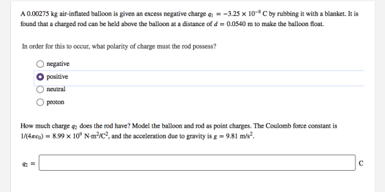 A0.00275 kg air-inflated balloon is given an excess negative charge q-3.25 x 10-8 C by rubbing it with a blanket. It is found that a charged rod can be held above the balloon at a distance of d0.0540 m to make the balloon float. In order for this to occur, what polarity of charge must the rod possess? O negative O positive O neutral O proton How much charge q2 does the rod have? Model the balloon and rod as point charges. The Coulomb force constant is 1/(4 eo)-8.99 x 109 N-m2/C2, and the acceleration due to gravity is g-9.81 m/s2.