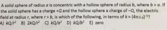A solid sphere of radius a is concentric with a hollow sphere of radius b, where b> a. If the solid sphere has a charge +Q an