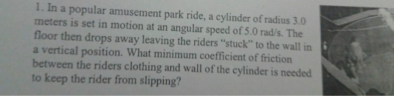 1. In a popular amusement park ride, a cylinder of radius 3.0 meters is set in motion at an angular speed of 5.0 rad/s. The floor then drops away leaving the riders stuck to the wall in a vertical position. What minimum coefficient of friction between the riders clothing and wall of the cylinder is needed to keep the rider from slipping?