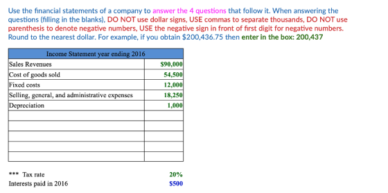 Use the financial statements of a company to answer the 4 questions that follow it. When answering the questions (filling in the blanks), DO NOT use dollar signs, USE commas to separate thousands, DO NOT use parenthesis to denote negative numbers, USE the negative sign in front of first digit for negative numbers. Round to the nearest dollar. For example, if you obtain $200,436.75 then enter in the box: 200,437 Income Statement year ending 2016 Sales Revenues Cost of goods sold Fixed costs Selling, general, and administrative expenses Depreciation $90,000 54,500 12,000 18,250 1,000 Tax rate Interests paid in 2016 20% $500