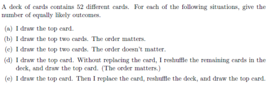 A deck of cards contains 52 different cards. For each of the following situations, give the number of equally likely outcomes (a) I draw the top card. (b) I draw the top two cards. The order matters (c) I draw the top two cards. The order doesnt matter (d) I draw the top card. Without replacing the card, I reshuffle the remaining cards in the deck, and draw the top card. (The order matters.) (e) I draw the top card. Then I replace the card, reshuffle the deck, and draw the top card.