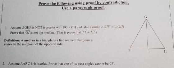 Prove the following using proof by contradiction. Use a paragraph proof. GIF-<GIH Assume ΔGHF is NOT isosceles with FG t GH and also assume Prove that GI is not the median. (That is prove that F1 1. H1 ) Definition: A median in a triangle is a line segment that joins a vertex to the midpoint of the opposite side. 2. Assume ΔABC is isosceles. Prove that one of its base angles cannot be 95°.