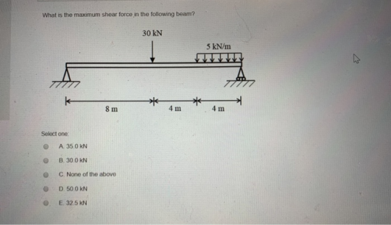 What is the maximum shear force in the following beam? 30 KN 5 kN/m 97 *am * 4m 8 m Select one: A. 35.0 KN B. 30.0 KN C. None