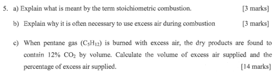 5. a) Explain what is meant by the term stoichiometric combustion. [3 marks] b) Explain why it is often necessary to use excess air during combustion [3 marks] c) When pentane gas (C5H12) is burned with excess air, the dry products are found to contain 12% CO2 by volume. Calculate the volume of excess air supplied and the [14 marks] percentage of excess air supplied.