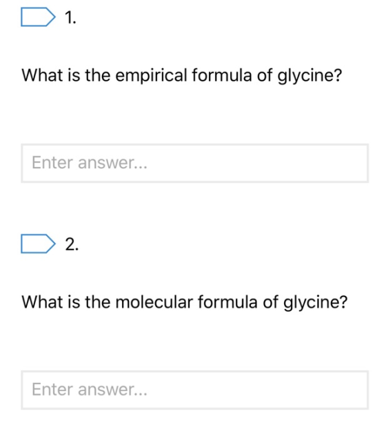 D 1. What is the empirical formula of glycine? Enter answer... D 2. What is the molecular formula of glycine? Enter answer...
