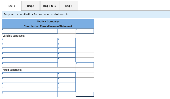 Req 1 Req 2 Req 3 to 5 Req 6 Prepare a contribution format income statement. Todrick Company Contribution Format Income State