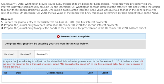 On January 1, 2018, Whittington Stoves issued $750 million of its 6% bonds for $686 million. The bonds were priced to yield 8%. Interest is payable semiannually on June 30 and December 31. Whittington records interest at the effective rate and elected the option to report these bonds at their fair value. One million dollars of the increase in fair value was due to a change in the general (risk-free) rate of interest. On December 31, 2018, the fair value of the bonds was $702 million as determined by their market value on the NYSE. Required 1. Prepare the journal entry to record interest on June 30, 2018 (the first interest payment). 2. Prepare the journal entry to record interest on December 31, 2018 (the second interest payment) 3. Prepare the journal entry to adjust the bonds to their fair value for presentation in the December 31, 2018, balance sheet Answer is not complete Complete this question by entering your answers in the tabs below Required 1 Required 2 Required 3 Prepare the journal entry to adjust the bonds to their fair value for presentation in the December 31, 2018, balance sheet. (If no entry is required for a transaction/event, select No journal entry required in the first account field. Enter your answers in whole dollars.) No Date General Journal Debit Credit