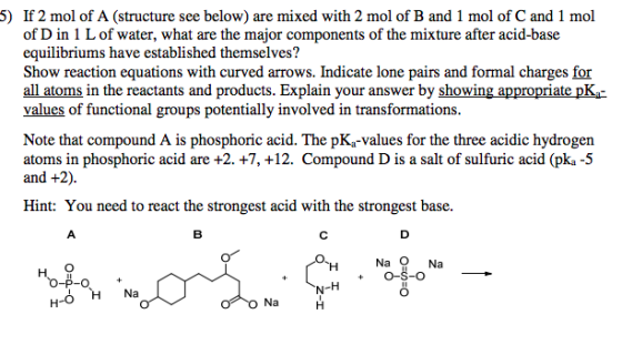 5) If 2 mol of A (structure see below) are mixed with 2 mol of B and 1 mol of C and 1 mol of D in 1 L of water, what are the major components of the mixture after acid-base equilibriums have established themselves? Show reaction equations with curved arrows. Indicate lone pairs and formal charges for all atoms in the reactants and products. Explain your answer by showing appropriate pKa values of functional groups potentially involved in transformations Note that compound A is phosphoric acid. The pKa-values for the three acidic hydrogen atoms in phosphoric acid are +2. +7, +12. Compound D is a salt of sulfuric acid (pka -5 and +2). Hint: You need to react the strongest acid with the strongest base. O-S-O Na Na