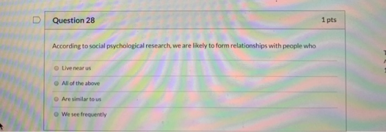 1 pts Question 28 According to social psychological research, we are likely to form relationships with people who O Live near