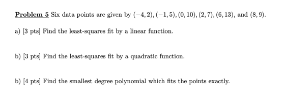 Problem 5 Six data points are given by (-4, 2),(-1,5), (0, 10), (2, 7), (6, 13), and (8,9). a) [3 pts) Find the least-squares