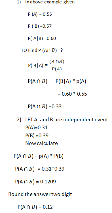 1) Inabove example given P (A) = 0.55 P (B) -0.57 P( AlB)-0.60 TO Find P (An B)? (AnB) P(A) PAnB) P(BIA) p(A) = 0.60 * 0.55 PAn B) -0.33 2) LETA and B are independent event. P(A)-0.31 P(B) -0.39 Now calculate P(An B) -p(A)P(B) PAn B) 0.31*0.39 PAn B) 0.1209 Round the answer two digit P(An B) 0.12