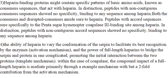 3)Hepain-binding proteins might contain specific pattems of basic amino acids, known as consensus sequences, that act with heparin. In distinction, peptides with non-contiguous consensus sequences showed no specificity, binding to any sequence among heparin.Both the is and disrupted-consensus amide sure to heparin. Peptides with accord sequences sure specifically to the Penta sugar hymenopter coagulase III-binding site among heparin. In distinction, peptides with non-contiguous accord sequences showed no specificity, binding to any sequence among heparin. 4)the ability of heparin to vary the conformation of the serpin to facilitate its best recognition by the enzymes (activation mechanism), and the power of full-length heparins to bridge the serpin and protein in one complicated, promoting the initial interaction between the two proteins (template mechanism). within the case of coagulase, the compound impact of a full length heparin is mediate primarily through a example mechanism with but a 2-fold contribution from the activation mechanism.