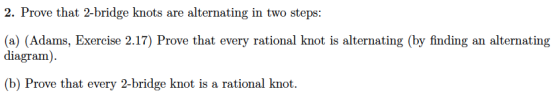 2. Prove that 2-bridge knots are alternating in two steps (a) (Adams, Exercise 2.17) Prove that every rational knot is alternating (by finding an alternating diagram) (b) Prove that every 2-bridge knot is a rational knot.
