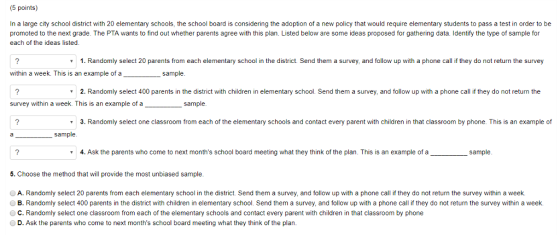 (5 points) In a large city school district with 20 elementary schools, the school board is considering the adoption of a new policy that would require elementary students to pass a test in order to be promoted to the next grade. The PTA wants to find out whether parents agree with this plan. Listed below are some ideas proposed for gathering data. Identify the type of sample for each of the ideas listed. 1. Randomly select 20 parents from each elementary school in the district. Send them a survey, and follow up with a phone call if they do not return the survey within a week. This is an example of a sample 2. Randomly select 400 parents in the district with children in elementary school. Send them a survey, and follow up with a phone call if they do not return the survey within a week. This is an example of a sample. 3. Randomly select one classroom from each of the elementary schools and contact every parent with children in that classroom by phone. This is an example of 4. Ask the parents who come to next months school board meeting what they think of the plan. This is an example of a_ sample. 5. Choose the method that will provide the most unbiased sample OA. Randomly select 20 parents from each elementary school in the district. Send them a survey, and follow up with a phone call if they do not return the survey within a week B. Randomly select 400 parents in the district with children in elementary school. Send them a survey, and follow up with a phone call if they do not return the survey within a week. O C. Randomly select one classroom from each of the elementary schools and contact every parent with children in that classroom by phone D. Ask the parents who come to next months school board meeting what they think of the plarn