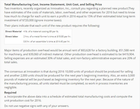 Total Manufacturing Cost, Income Statement, Unit Cost, and Selling Price Two inventors, recently organized as Innovation, Inc., consult you regarding a planned new product.They have estimates of the costs of materials, labor, overhead, and other expenses for 2016 but need to know how much to charge for each unit to earn a profit in 2016 equal to 15% of their estimated total long-term investment of $720,000 (ignore income taxes). Their plans indicate that each unit of the new product requires the following: Direct Materia 4 lb. of a material costing $9 per lb. Direct labor 2hrs. of a metal formers time at $19.80 per hr. 0.6 hr. of an assemblers time at $14.40 per hr. Major items of production overhead would be annual rent of $83,628 for a factory building, $51,588 rent for machinery, and $39,060 of indirect material. Other production overhead is estimated to be $419,904 Selling expenses are an estimated 30% of total sales, and non-factory administrative expenses are 20% of total sales. The consensus at Innovation is that during 2016 10,000 units of product should be produced for selling and another 2,000 units should be produced for the next years beginning inventory. Also, an extra 3,000 pounds of material will be purchased as beginning inventory for the next year. Because of the nature of the manufacturing process, all units started must be completed, so work in process inventories are negligible Required a. Incorporate the above data into a schedule of estimated total manufacturing costs and compute the unit production cost for 2016. Do not use negative signs with any of your answers