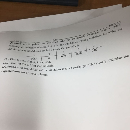 4 of 8 a certain ser-Number η, 4,(15 points). An individual who automobile insurance from has s randomly selected. Let Y be the number o as cited during the last 3 years. The pmf of Y is te nmber of moving violations for which the tning the last 3 v (I). Find a, such that p(y) is a p.m. (2). Write out the c.d.f of Y completely 0 0.05 p(y) 0.25 0.10 (3).Suppose an individual with Y expected amount of the surcharge an i ual with Y violations incurs a surcharge o olations incurs a surcharge of sr +1003). Calculate