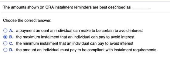 The amounts shown on CRA instalment reminders are best described as Choose the correct answer. O A. a payment amount an individual can make to be certain to avoid interest O B. the maximum instalment that an individual can pay to avoid interest C. the minimum instalment that an individual can pay to avoid interest O D. the amount an individual must pay to be compliant with instalment requirements