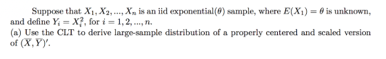 Suppose that Xi,X2, , Х,, is an iid exponential (0) sample, where E(X) is unknown, and define Y, -X?, for i 1,2,.., n (a) Use the CLT to derive large-sample distribution of a properly centered and scaled version of (X, Y).