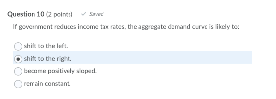 Question 10 (2 points) ✓ Saved If government reduces income tax rates, the aggregate demand curve is likely to: shift to the