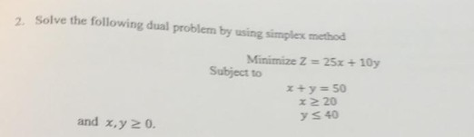 Solve the following dual problem by using simplex method Minimize Z 25x x+y=50 2. 10y Subject to y s 40 and x,y 2 0.